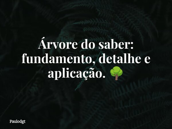 Árvore do saber: fundamento, detalhe e aplicação. 🌳... Frase de Paulodgt.