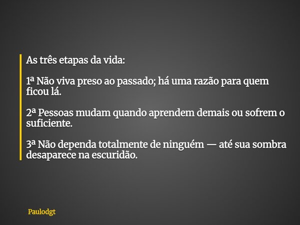 As três etapas da vida: 1ª Não viva preso ao passado; há uma razão para quem ficou lá. 2ª Pessoas mudam quando aprendem demais ou sofrem o suficiente. 3ª Não de... Frase de Paulodgt.