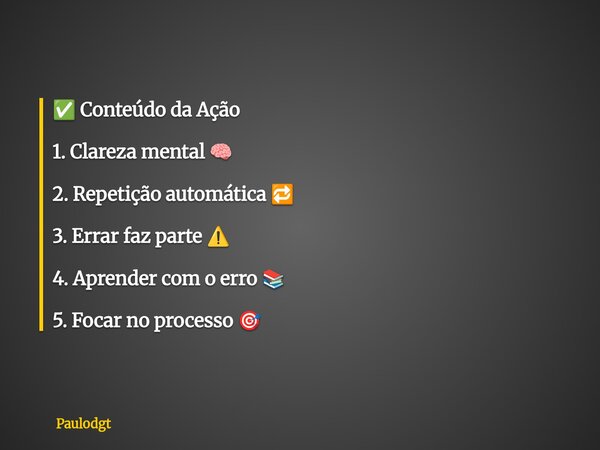 ✅ Conteúdo da Ação 1. Clareza mental 🧠 2. Repetição automática 🔁 3. Errar faz parte ⚠️ 4. Aprender com o erro 📚 5. Focar no processo 🎯... Frase de Paulodgt.