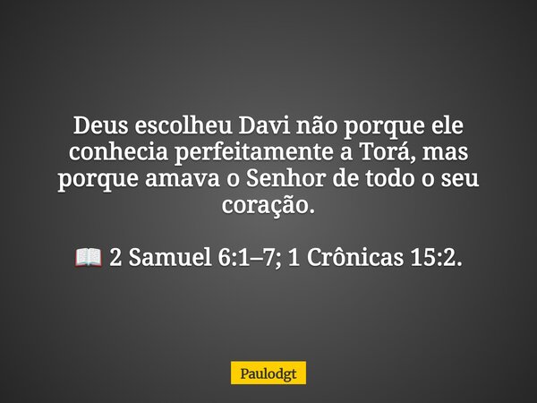 Deus escolheu Davi não porque ele conhecia perfeitamente a Torá, mas porque amava o Senhor de todo o seu coração. 📖 2 Samuel 6:1–7; 1 Crônicas 15:2.... Frase de Paulodgt.