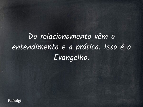 Do relacionamento vêm o entendimento e a prática. Isso é o Evangelho.... Frase de Paulodgt.