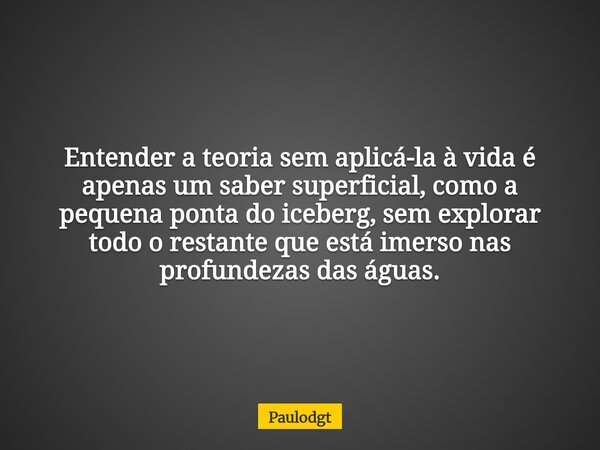 Entender a teoria sem aplicá-la à vida é apenas um saber superficial, como a pequena ponta do iceberg, sem explorar todo o restante que está imerso nas profunde... Frase de Paulodgt.