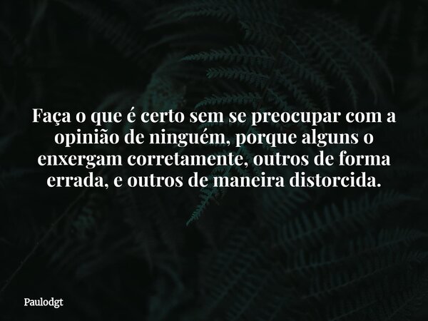 Faça o que é certo sem se preocupar com a opinião de ninguém, porque alguns o enxergam corretamente, outros de forma errada, e outros de maneira distorcida.... Frase de Paulodgt.