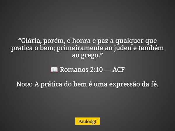 “Glória, porém, e honra e paz a qualquer que pratica o bem; primeiramente ao judeu e também ao grego.” 📖 Romanos 2:10 — ACF Nota: A prática do bem é uma express... Frase de Paulodgt.