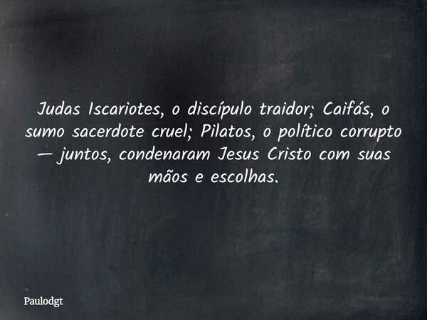 Judas Iscariotes, o discípulo traidor; Caifás, o sumo sacerdote cruel; Pilatos, o político corrupto — juntos, condenaram Jesus Cristo com suas mãos e escolhas.... Frase de Paulodgt.