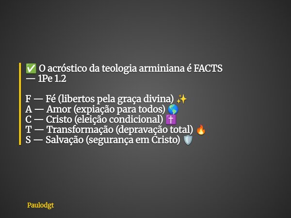 ✅ O acróstico da teologia arminiana é FACTS — 1Pe 1.2 F — Fé (libertos pela graça divina) ✨ A — Amor (expiação para todos) 🌎 C — Cristo (eleição condicional) ✝️... Frase de Paulodgt.