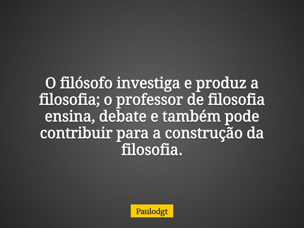 O filósofo investiga e produz a filosofia; o professor de filosofia ensina, debate e também pode contribuir para a construção da filosofia.... Frase de Paulodgt.