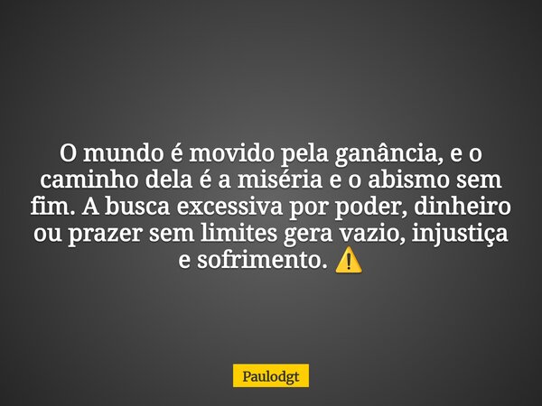 O mundo é movido pela ganância, e o caminho dela é a miséria e o abismo sem fim. A busca excessiva por poder, dinheiro ou prazer sem limites gera vazio, injusti... Frase de Paulodgt.