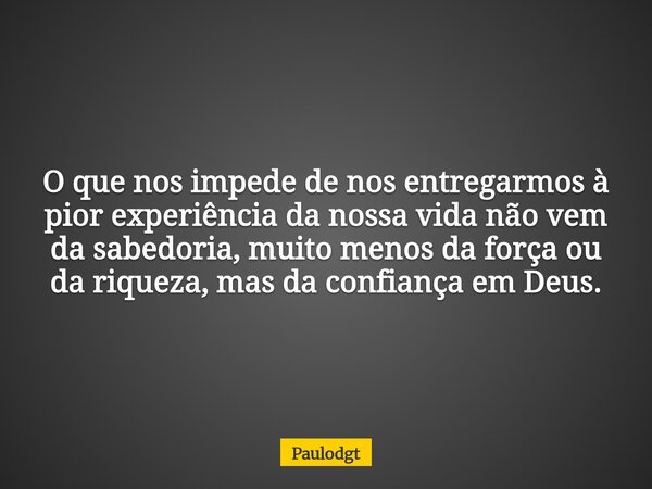 O que nos impede de nos entregarmos à pior experiência da nossa vida não vem da sabedoria, muito menos da força ou da riqueza, mas da confiança em Deus.... Frase de Paulodgt.