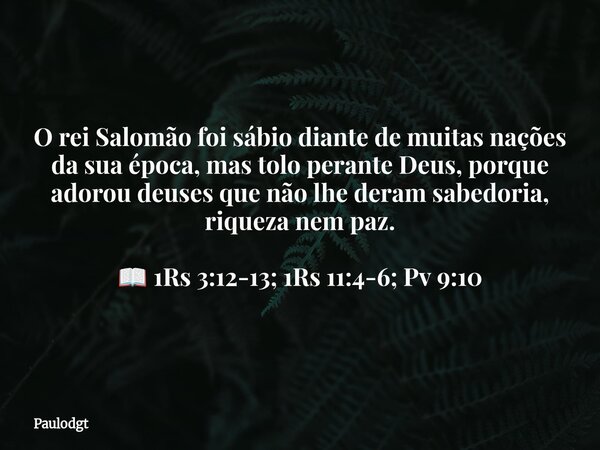 O rei Salomão foi sábio diante de muitas nações da sua época, mas tolo perante Deus, porque adorou deuses que não lhe deram sabedoria, riqueza nem paz. 📖 1Rs 3:... Frase de Paulodgt.