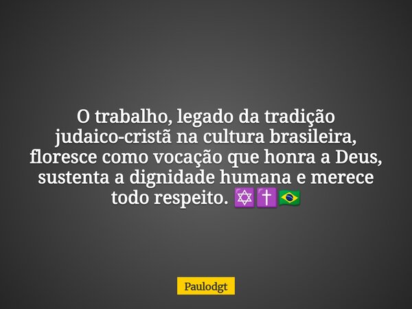 O trabalho, legado da tradição judaico-cristã na cultura brasileira, floresce como vocação que honra a Deus, sustenta a dignidade humana e merece todo respeito.... Frase de Paulodgt.