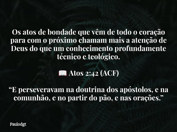Os atos de bondade que vêm de todo o coração para com o próximo chamam mais a atenção de Deus do que um conhecimento profundamente técnico e teológico. 📖 Atos 2... Frase de Paulodgt.