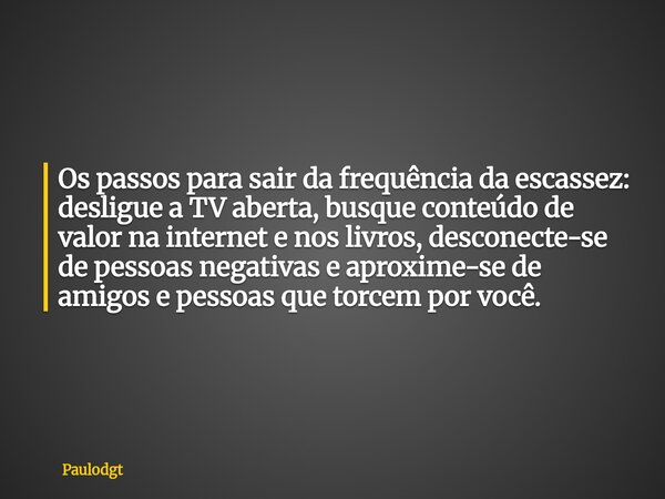 Os passos para sair da frequência da escassez: desligue a TV aberta, busque conteúdo de valor na internet e nos livros, desconecte-se de pessoas negativas e apr... Frase de Paulodgt.