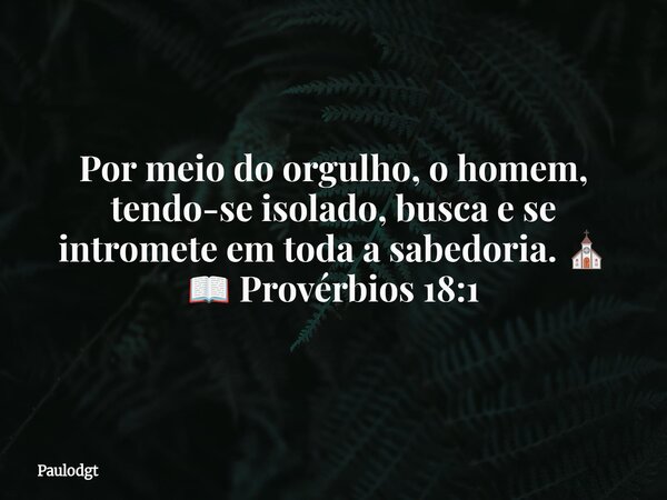 Por meio do orgulho, o homem, tendo-se isolado, busca e se intromete em toda a sabedoria. ⛪ 📖 Provérbios 18:1... Frase de Paulodgt.