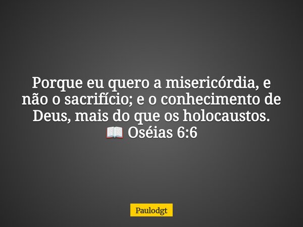 Porque eu quero a misericórdia, e não o sacrifício; e o conhecimento de Deus, mais do que os holocaustos. 📖 Oséias 6:6... Frase de Paulodgt.