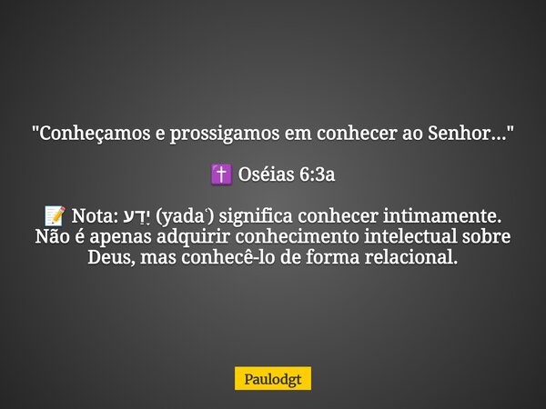 "Conheçamos e prossigamos em conhecer ao Senhor..." ✝️ Oséias 6:3a 📝 Nota: יָדַע (yadaʿ) significa conhecer intimamente. Não é apenas adquirir conheci... Frase de Paulodgt.