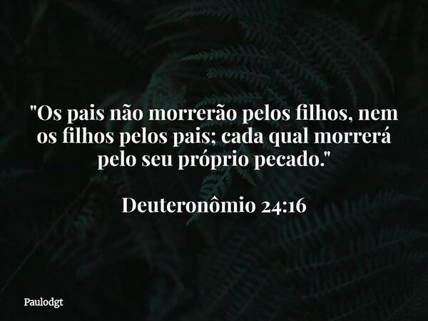 "Os pais não morrerão pelos filhos, nem os filhos pelos pais; cada qual morrerá pelo seu próprio pecado." Deuteronômio 24:16... Frase de Paulodgt.