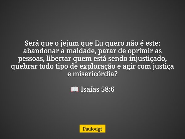 Será que o jejum que Eu quero não é este: abandonar a maldade, parar de oprimir as pessoas, libertar quem está sendo injustiçado, quebrar todo tipo de exploraçã... Frase de Paulodgt.