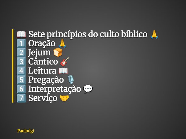 📖 Sete princípios do culto bíblico 🙏 1️⃣ Oração 🙏 2️⃣ Jejum 🍞 3️⃣ Cântico 🎸 4️⃣ Leitura 📖 5️⃣ Pregação 🎙️ 6️⃣ Interpretação 💬 7️⃣ Serviço 🤝... Frase de Paulodgt.