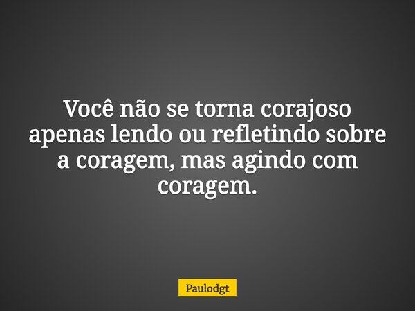Você não se torna corajoso apenas lendo ou refletindo sobre a coragem, mas agindo com coragem.... Frase de Paulodgt.