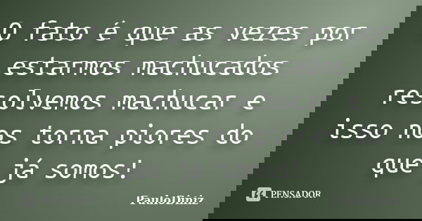 O fato é que as vezes por estarmos machucados resolvemos machucar e isso nos torna piores do que já somos!... Frase de PauloDiniz.