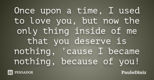 Once upon a time, I used to love you, but now the only thing inside of me that you deserve is nothing, 'cause I became nothing, because of you!... Frase de PauloDiniz.