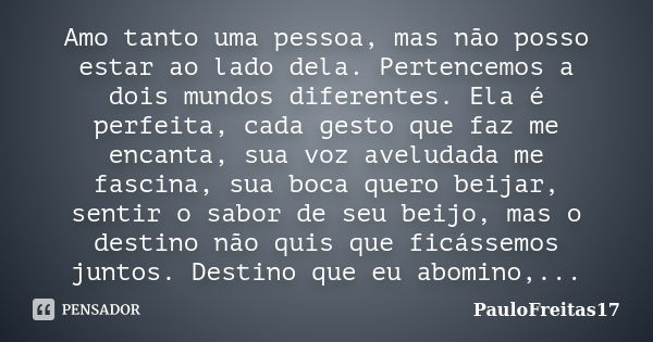 Amo tanto uma pessoa, mas não posso estar ao lado dela. Pertencemos a dois mundos diferentes. Ela é perfeita, cada gesto que faz me encanta, sua voz aveludada m... Frase de PauloFreitas17.