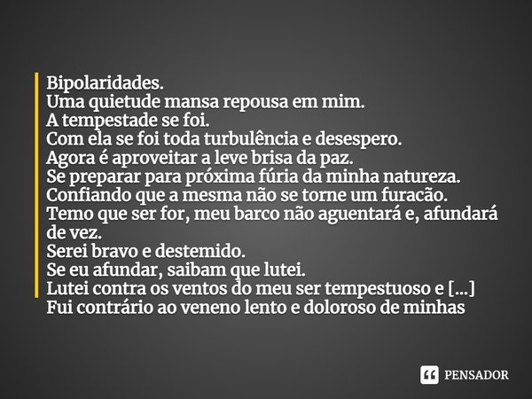 Bipolaridades.
Uma quietude mansa repousa em mim.
A tempestade se foi.
Com ela se foi toda turbulência e desespero.
Agora é aproveitar a leve brisa da paz.
Se p... Frase de PauloHSSantana.