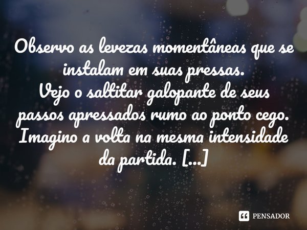 ⁠Observo as levezas momentâneas que se instalam em suas pressas.
Vejo o saltitar galopante de seus passos apressados rumo ao ponto cego.
Imagino a volta na mesm... Frase de PauloHSSantana.