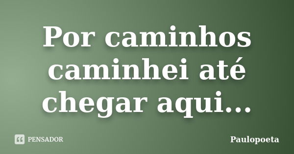 Por caminhos caminhei até chegar aqui...... Frase de Paulopoeta.