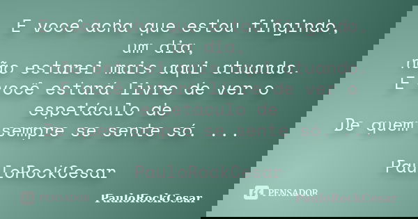 E você acha que estou fingindo, um dia, não estarei mais aqui atuando. E você estará livre de ver o espetáculo de De quem sempre se sente só. ... PauloRockCesar... Frase de PauloRockCesar.