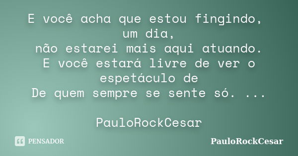 E você acha que estou fingindo, um dia, não estarei mais aqui atuando. E você estará livre de ver o espetáculo de De quem sempre se sente só. ... PauloRockCesar... Frase de PauloRockCesar.