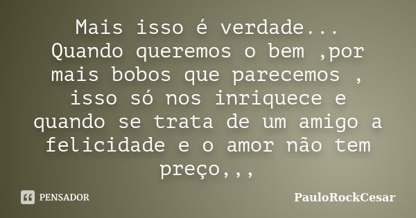 Mais isso é verdade... Quando queremos o bem ,por mais bobos que parecemos , isso só nos inriquece e quando se trata de um amigo a felicidade e o amor não tem p... Frase de PauloRockCesar.