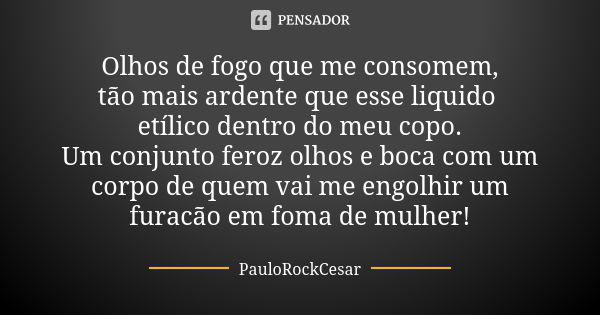 Olhos de fogo que me consomem, tão mais ardente que esse liquido etílico dentro do meu copo. Um conjunto feroz olhos e boca com um corpo de quem vai me engolhir... Frase de PauloRockCesar.