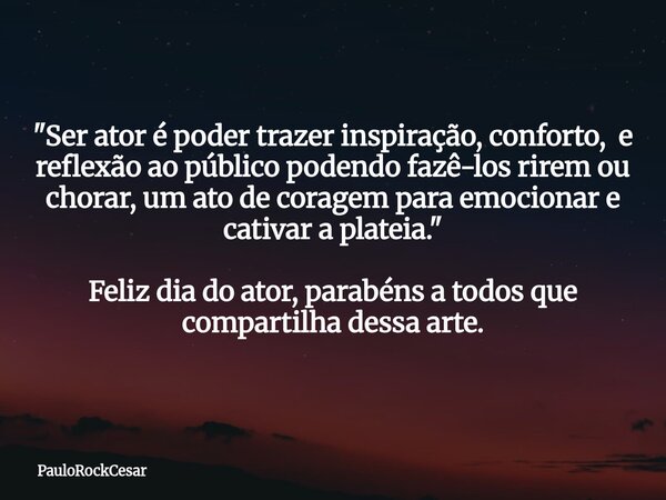"Ser ator é poder trazer inspiração, conforto, e reflexão ao público podendo fazê-los rirem ou chorar, um ato de coragem para emocionar e cativar a plateia... Frase de PauloRockCesar.