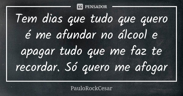 Tem dias que tudo que quero é me afundar no álcool e apagar tudo que me faz te recordar. Só quero me afogar... Frase de PAULOROCKCESAR.