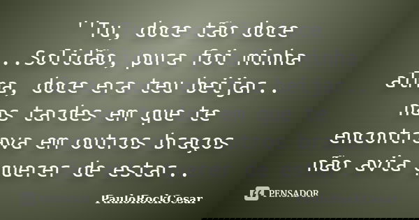 ''Tu, doce tão doce ..Solidão, pura foi minha alma, doce era teu beijar.. nas tardes em que te encontrava em outros braços não avia querer de estar..... Frase de PauloRockCesar.