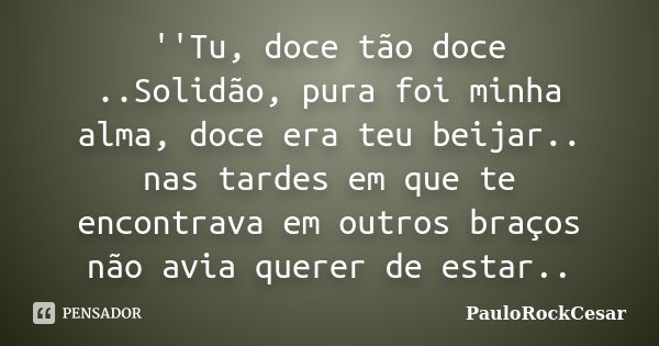 ''Tu, doce tão doce ..Solidão, pura foi minha alma, doce era teu beijar.. nas tardes em que te encontrava em outros braços não avia querer de estar..... Frase de PauloRockCesar.