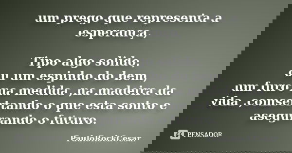 um prego que representa a esperança, Tipo algo solido, ou um espinho do bem, um furo na medida ,na madeira da vida ,comsertando o que esta souto e asegurando o ... Frase de PauloRockCesar.