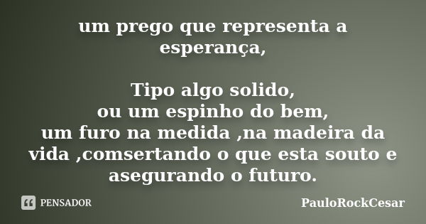 um prego que representa a esperança, Tipo algo solido, ou um espinho do bem, um furo na medida ,na madeira da vida ,comsertando o que esta souto e asegurando o ... Frase de PauloRockCesar.