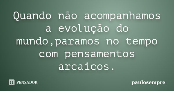 Quando não acompanhamos a evolução do mundo,paramos no tempo com pensamentos arcaicos.... Frase de paulosempre.