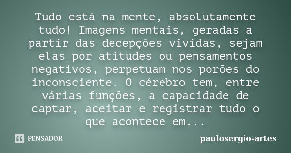 Tudo está na mente, absolutamente tudo! Imagens mentais, geradas a partir das decepções vividas, sejam elas por atitudes ou pensamentos negativos, perpetuam nos... Frase de paulosergio-artes.