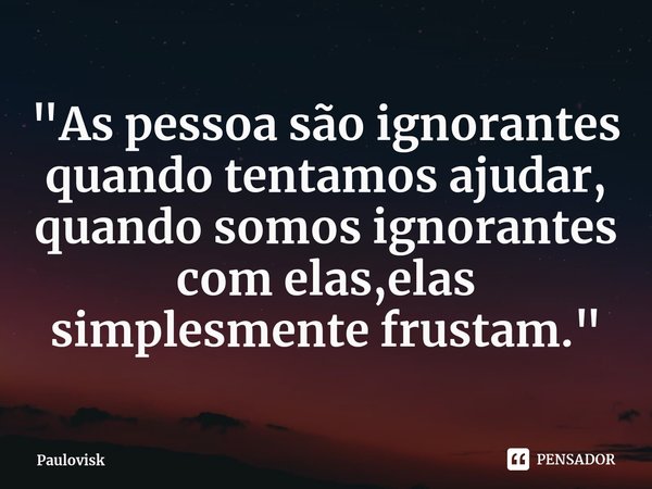 ⁠"As pessoa são ignorantes quando tentamos ajudar, quando somos ignorantes com elas,elas simplesmente frustam."... Frase de Paulovisk.