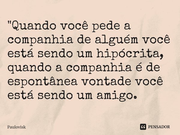 ⁠"Quando você pede a companhia de alguém você está sendo um hipócrita, quando a companhia é de espontânea vontade você está sendo um amigo.... Frase de Paulovisk.