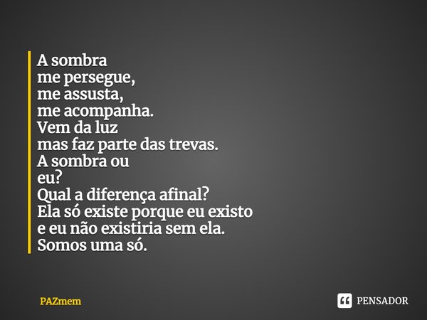 ⁠⁠A sombra
me persegue,
me assusta,
me acompanha.
Vem da luz
mas faz parte das trevas.
A sombra ou
eu?
Qual a diferença afinal?
Ela só existe porque eu existo
e... Frase de PAZmem.