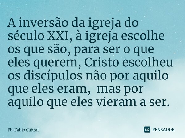 ⁠A inversão da igreja do século XXI, à igreja escolhe os que são, para ser o que eles querem, Cristo escolheu os discípulos não por aquilo que eles eram, mas po... Frase de Pb. Fábio Cabral.