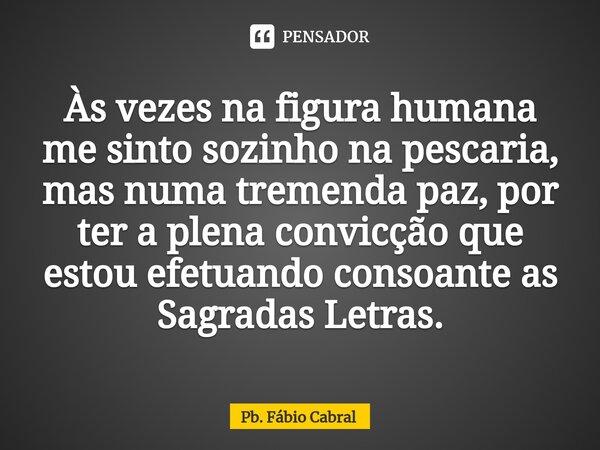 ⁠Às vezes na figura humana me sinto sozinho na pescaria, mas numa tremenda paz, por ter a plena convicção que estou efetuando consoante as Sagradas Letras.... Frase de Pb. Fábio Cabral.