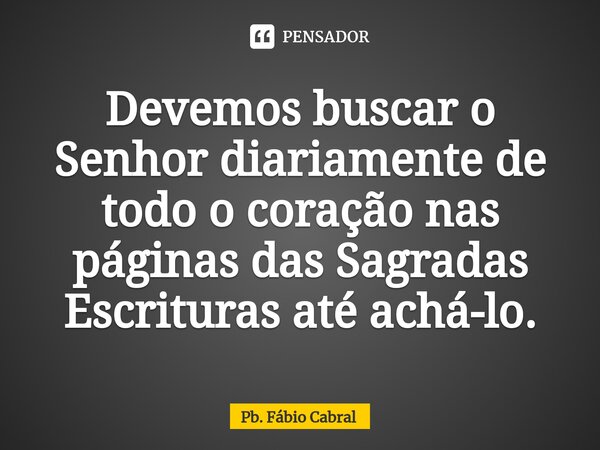 ⁠Devemos buscar o Senhor diariamente de todo o coração nas páginas das Sagradas Escrituras até achá-lo.... Frase de Pb. Fábio Cabral.