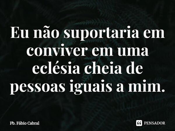 ⁠Eu não suportaria em conviver em uma eclésia cheia de pessoas iguais a mim.... Frase de Pb. Fábio Cabral.