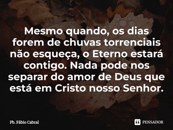 ⁠Mesmo quando, os dias forem de chuvas torrenciais não esqueça, o Eterno estará contigo. Nada pode nos separar do amor de Deus que está em Cristo nosso Senhor.... Frase de Pb. Fábio Cabral.